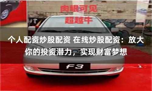 个人配资炒股配资 在线炒股配资：放大你的投资潜力，实现财富梦想