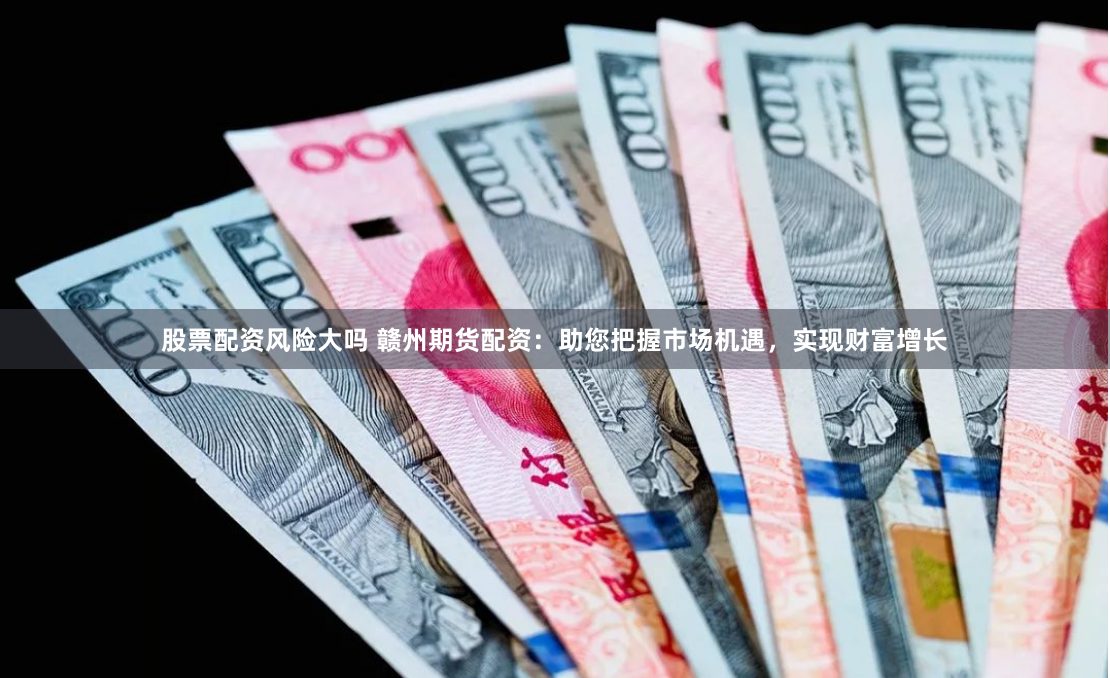 股票配资风险大吗 赣州期货配资：助您把握市场机遇，实现财富增长