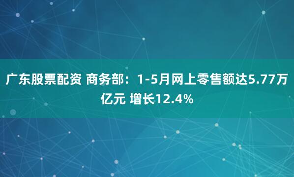 广东股票配资 商务部：1-5月网上零售额达5.77万亿元 增长12.4%