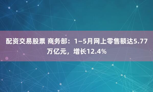 配资交易股票 商务部：1—5月网上零售额达5.77万亿元，增长12.4%
