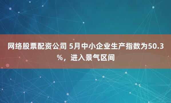 网络股票配资公司 5月中小企业生产指数为50.3%，进入景气区间