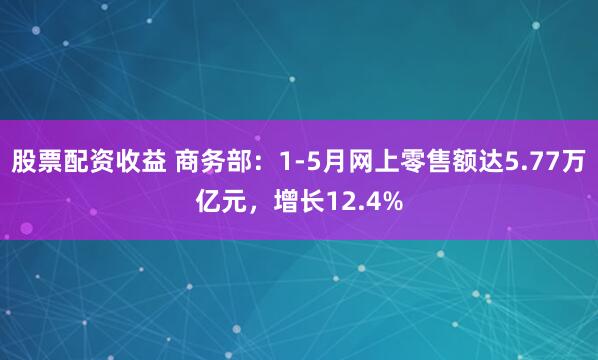 股票配资收益 商务部：1-5月网上零售额达5.77万亿元，增长12.4%