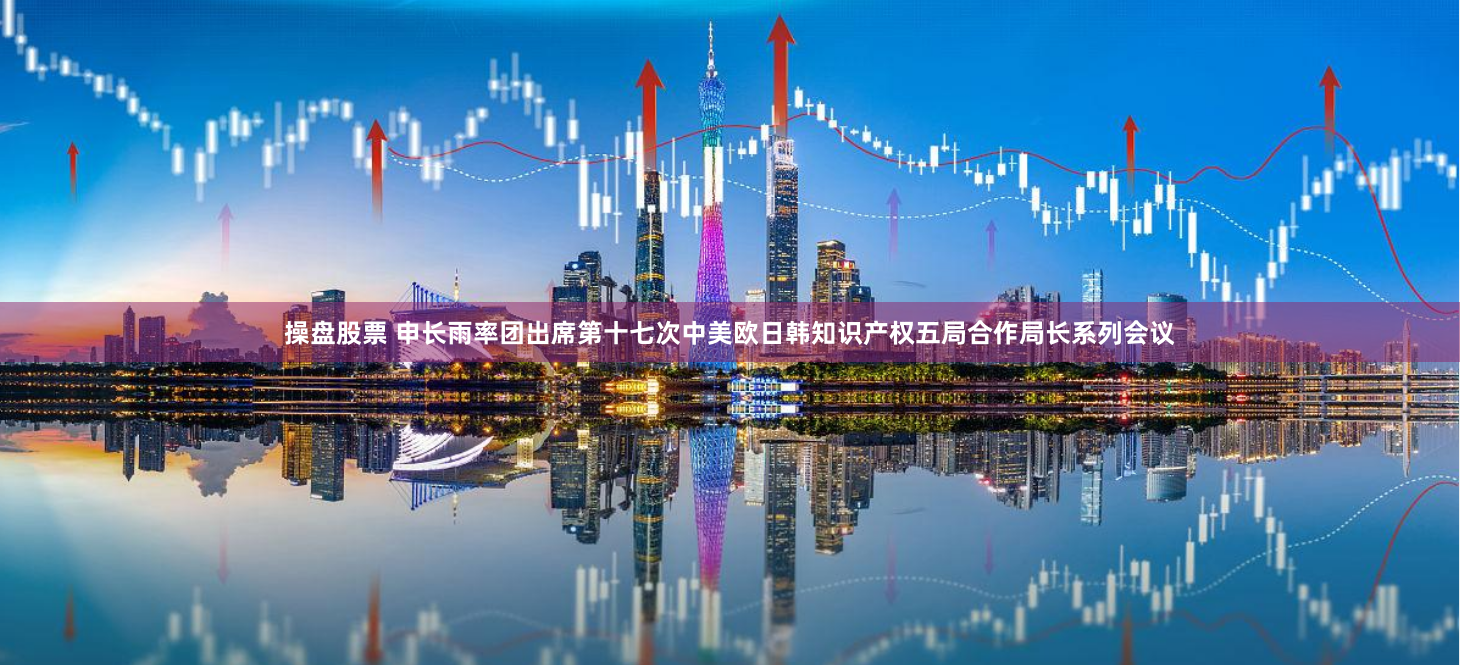 操盘股票 申长雨率团出席第十七次中美欧日韩知识产权五局合作局长系列会议