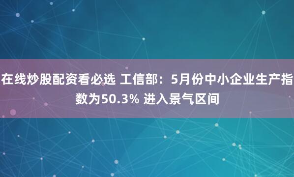 在线炒股配资看必选 工信部：5月份中小企业生产指数为50.3% 进入景气区间