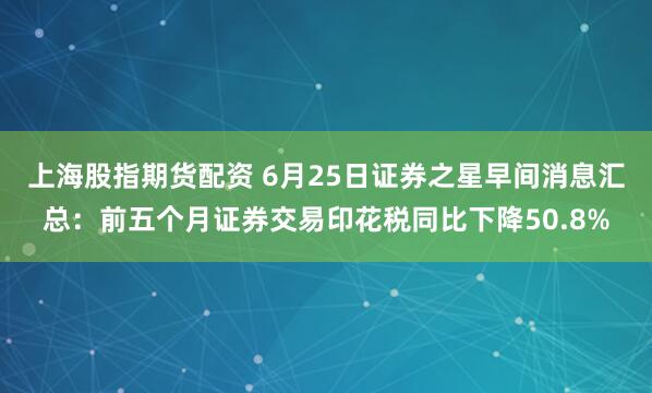 上海股指期货配资 6月25日证券之星早间消息汇总：前五个月证券交易印花税同比下降50.8%