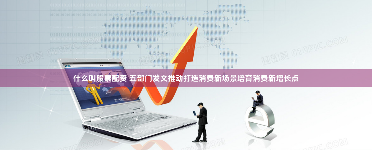 什么叫股票配资 五部门发文推动打造消费新场景培育消费新增长点