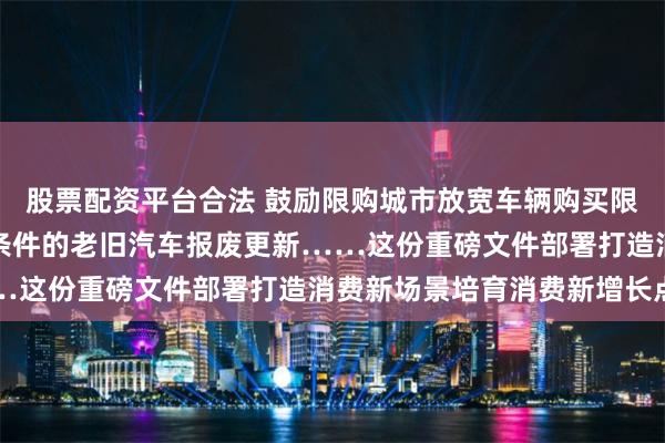 股票配资平台合法 鼓励限购城市放宽车辆购买限制，安排资金支持符合条件的老旧汽车报废更新……这份重磅文件部署打造消费新场景培育消费新增长点