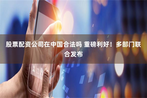 股票配资公司在中国合法吗 重磅利好！多部门联合发布