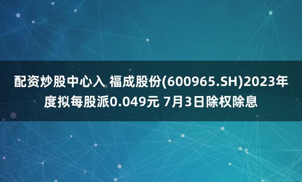 配资炒股中心入 福成股份(600965.SH)2023年度拟每股派0.049元 7月3日除权除息
