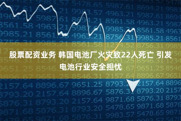 股票配资业务 韩国电池厂火灾致22人死亡 引发电池行业安全担忧