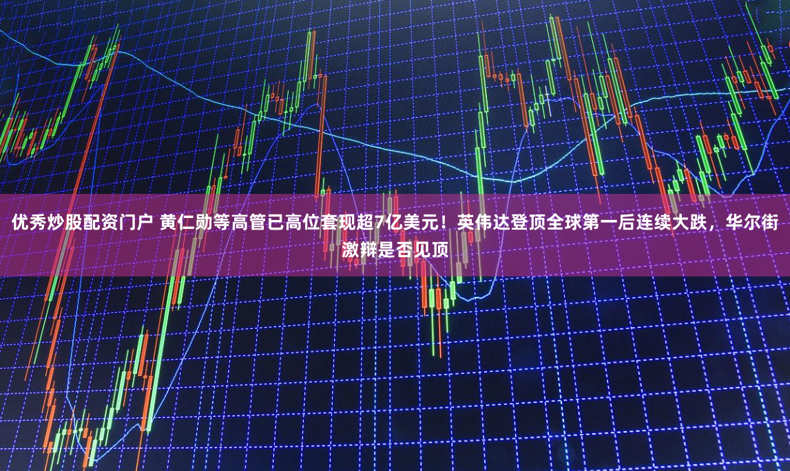 优秀炒股配资门户 黄仁勋等高管已高位套现超7亿美元！英伟达登顶全球第一后连续大跌，华尔街激辩是否见顶