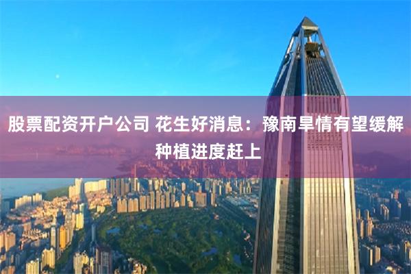 股票配资开户公司 花生好消息：豫南旱情有望缓解 种植进度赶上