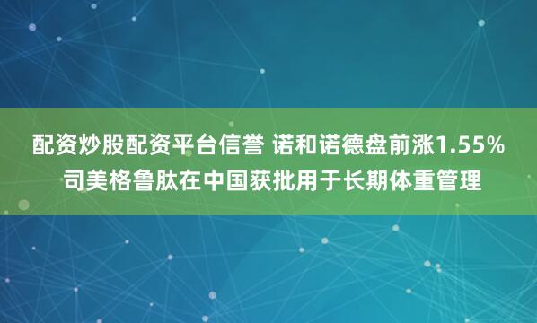 配资炒股配资平台信誉 诺和诺德盘前涨1.55% 司美格鲁肽在中国获批用于长期体重管理