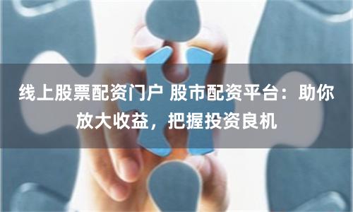线上股票配资门户 股市配资平台：助你放大收益，把握投资良机