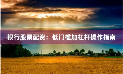 银行股票配资：低门槛加杠杆操作指南