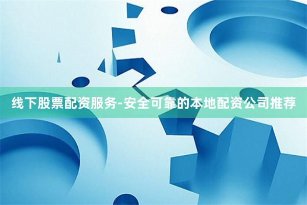 线下股票配资服务-安全可靠的本地配资公司推荐