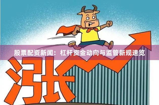 股票配资新闻：杠杆资金动向与监管新规速览